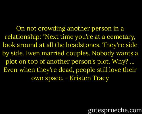 On not crowding another person in a relationship: "Next time you're at a cemetary, look around at all the headstones. They're side by side. Even married couples. Nobody wants a plot on top of another person's plot. Why? ... Even when they're dead, people still love their own space. - Kristen Tracy