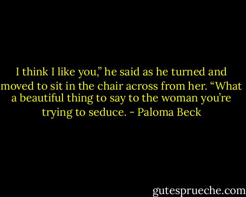 I think I like you,” he said as he turned and moved to sit in the chair across from her.<br />“What a beautiful thing to say to the woman you’re trying to seduce. - Paloma Beck