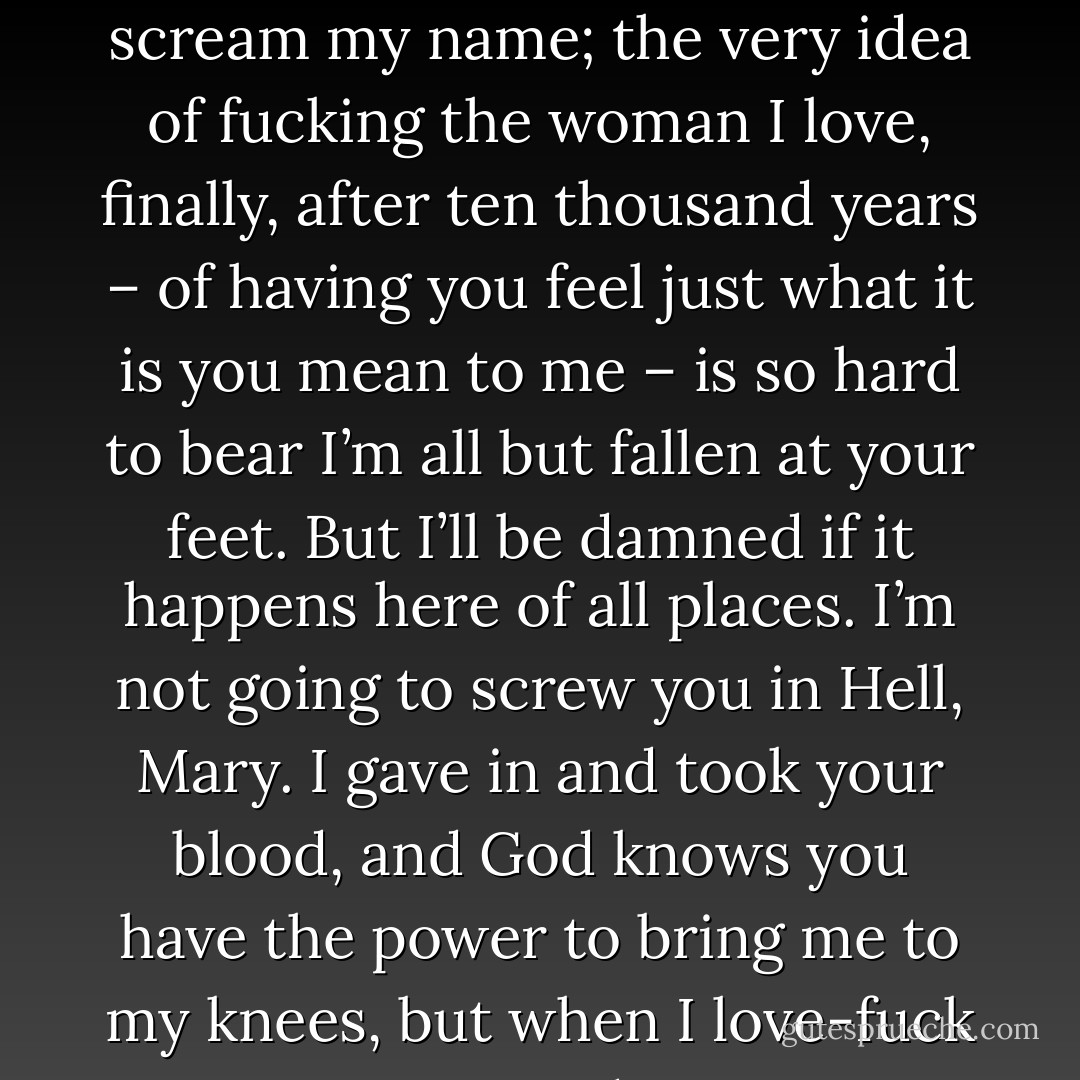 God damn it, don’t you do this. You have no idea how badly I want you right now. I’d love nothing more than to bury myself inside you, and feel you lose yourself around me as you scream my name; the very idea of fucking the woman I love, <i>finally</i>, after ten thousand years – of having you <i>feel</i> just what it is you mean to me – is so hard to bear I’m all but fallen at your feet. But I’ll be damned if it happens here of all places. I’m not going to screw you in Hell, Mary. I gave in and took your blood, and God knows you have the power to bring me to my knees, but when I love-fuck you, I want to do it in my home. So do you think you could humour me just a little longer?”<br /><br />She gaped at him. “Did you just say, ‘love-fuck’? - Dianna Hardy