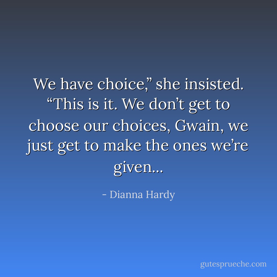We have choice,” she insisted. “This is it. We don’t get to choose our choices, Gwain, we just get to make the ones we’re given... - Dianna Hardy