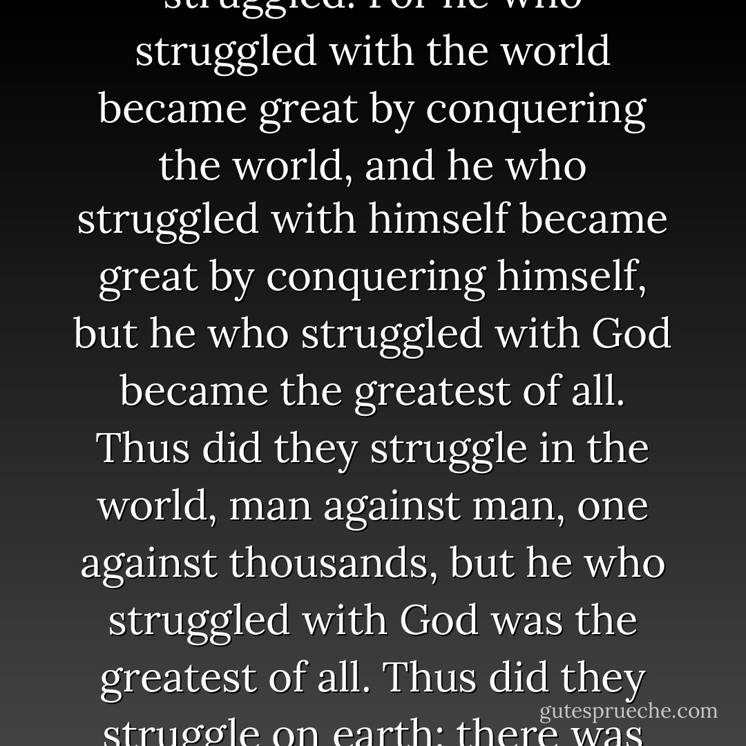 No! No one who was great in the world will be forgotten, but everyone was great in his own way, and everyone in proportion to the greatness of that which he loved. He who loved himself became great by virtue of himself, and he who loved other men became great by his devotedness, but he who loved God became the greatest of all. Everyone shall be remembered, but everyone became great in proportion to his expectancy. One became great by expecting the possible, another by expecting the eternal; but he who expected the impossible became the greatest of all. Everyone shall be remembered, but everyone was great wholly in proportion to the magnitude of that with which he struggled. For he who struggled with the world became great by conquering the world, and he who struggled with himself became great by conquering himself, but he who struggled with God became the greatest of all. Thus did they struggle in the world, man against man, one against thousands, but he who struggled with God was the greatest of all. Thus did they struggle on earth: there was one who conquered everything by his power, and there was one who conquered God by his powerlessness. There was one who relied upon himself and gained everything; there was one who in the security of his own strength sacrificed everything; but the one who believed God was the greatest of all. There was one who was great by virtue of his power, and one who was great by virtue of his hope, and one who was great by virtue of his love, but Abraham was the greatest of all, great by that power whose strength is powerlessness, great by that wisdom which is foolishness, great by that hope whose form is madness, great by the love that is hatred to oneself. - Søren Kierkegaard
