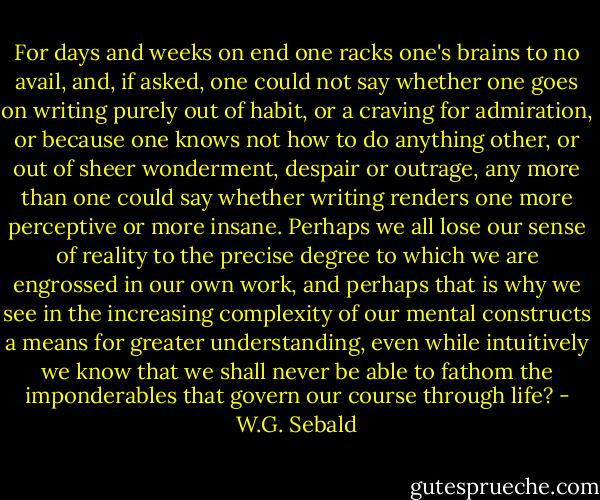 For days and weeks on end one racks one's brains to no avail, and, if asked, one could not say whether one goes on writing purely out of habit, or a craving for admiration, or because one knows not how to do anything other, or out of sheer wonderment, despair or outrage, any more than one could say whether writing renders one more perceptive or more insane. Perhaps we all lose our sense of reality to the precise degree to which we are engrossed in our own work, and perhaps that is why we see in the increasing complexity of our mental constructs a means for greater understanding, even while intuitively we know that we shall never be able to fathom the imponderables that govern our course through life? - W.G. Sebald