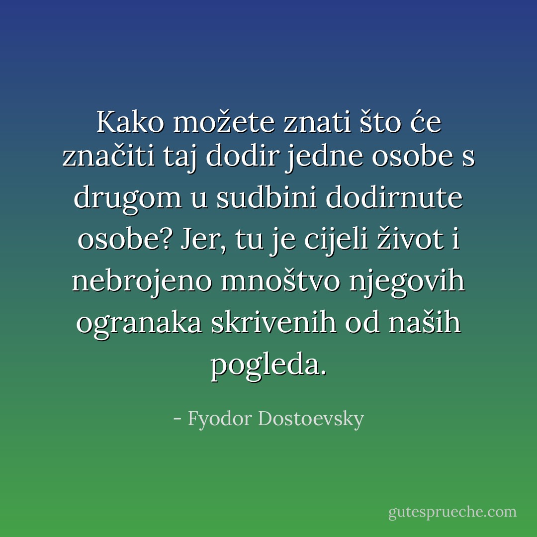 Kako možete znati što će značiti taj dodir jedne osobe s drugom u sudbini dodirnute osobe? Jer, tu je cijeli život i nebrojeno mnoštvo njegovih ogranaka skrivenih od naših pogleda. - Fyodor Dostoevsky
