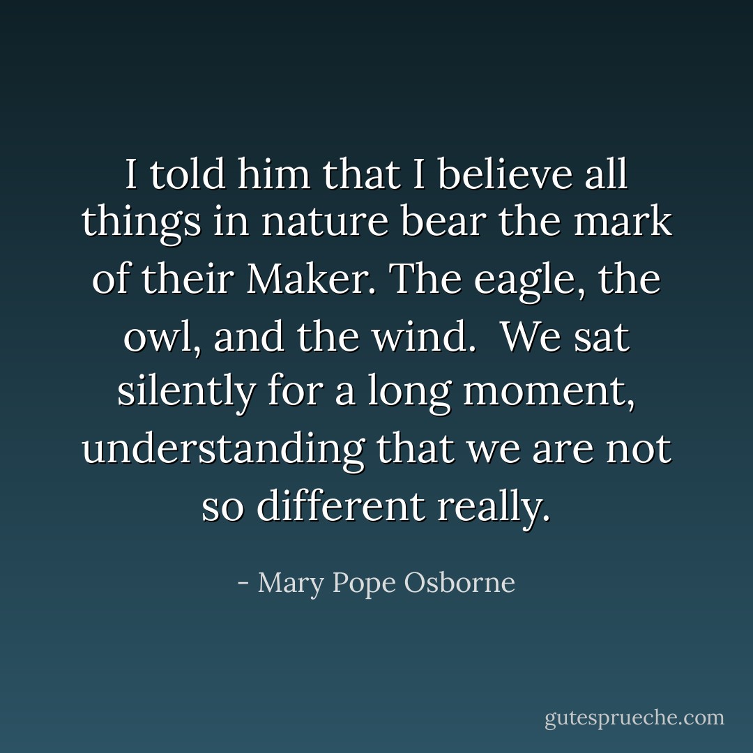 I told him that I believe all things in nature bear the mark of their Maker. The eagle, the owl, and the wind.<br /><br />We sat silently for a long moment, understanding that we are not so different really. - Mary Pope Osborne