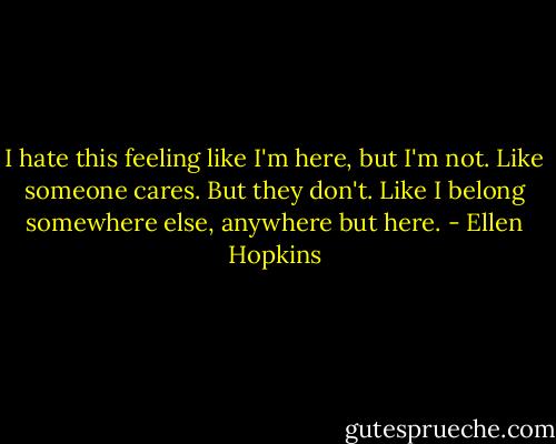 I hate this feeling like I'm here, but I'm not. Like someone cares. But they don't. Like I belong somewhere else, anywhere but here. - Ellen Hopkins