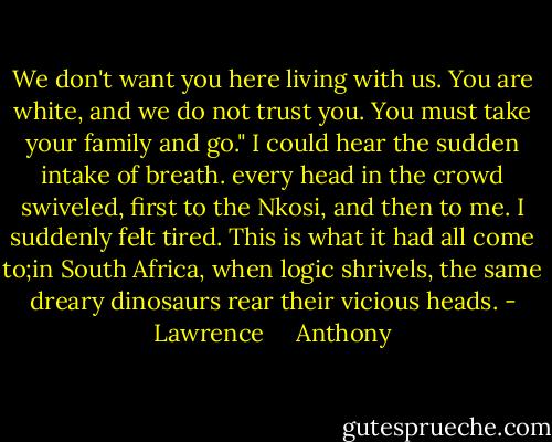We don't want you here living with us. You are white, and we do not trust you. You must take your family and go."<br />I could hear the sudden intake of breath. every head in the crowd swiveled, first to the Nkosi, and then to me. I suddenly felt tired. This is what it had all come to;in South Africa, when logic shrivels, the same dreary dinosaurs rear their vicious heads. - Lawrence     Anthony