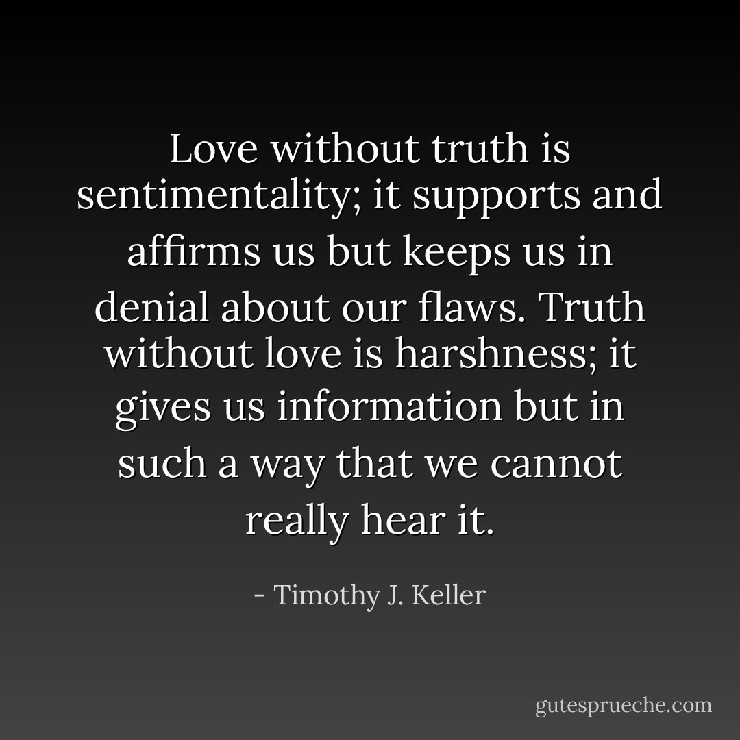 Love without truth is sentimentality; it supports and affirms us but keeps us in denial about our flaws. Truth without love is harshness; it gives us information but in such a way that we cannot really hear it. - Timothy J. Keller