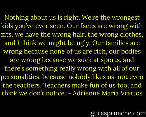 Nothing about us is right. We’re the wrongest kids you’ve ever seen. Our faces are wrong with zits, we have the wrong hair, the wrong clothes, and I think we might be ugly. Our families are wrong because none of us are rich, our bodies are wrong because we suck at sports, and there’s something really wrong with all of our personalities, because nobody likes us, not even the teachers. Teachers make fun of us too, and think we don’t notice. - Adrienne Maria Vrettos