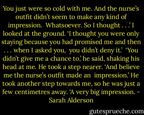 You just were so cold with me. And the nurse’s outfit didn’t seem to make any kind of impression. <br />Whatsoever. So I thought . . .’ I looked at the ground. ‘I thought you were only staying because you had promised me and then . . . when I asked you, <br />you didn’t deny it.’ <br />‘You didn’t give me a chance to,’ he said, shaking his head at me. He took a step nearer. ‘And believe me the nurse’s outfit made an <br />impression.’ He took another step towards me, so he was just a few centimetres away. ‘A very big impression. - Sarah Alderson