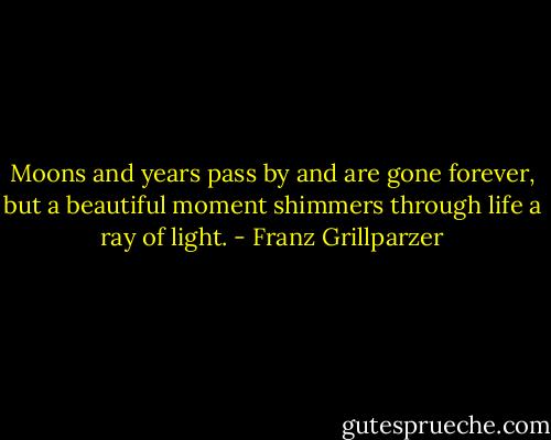 Moons and years pass by and are gone forever, but a beautiful moment shimmers through life a ray of light. - Franz Grillparzer