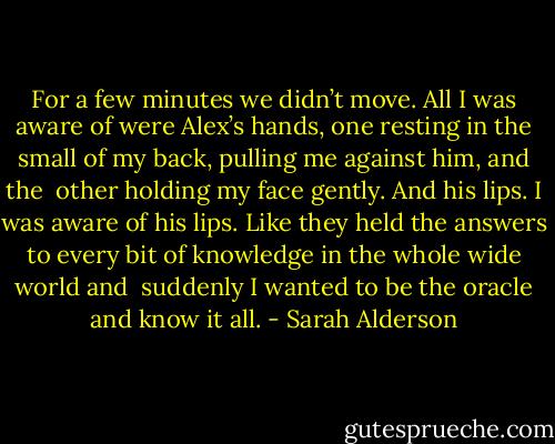 For a few minutes we didn’t move. All I was aware of were Alex’s hands, one resting in the small of my back, pulling me against him, and the <br />other holding my face gently. And his lips. I was aware of his lips. Like they held the answers to every bit of knowledge in the whole wide world and <br />suddenly I wanted to be the oracle and know it all. - Sarah Alderson