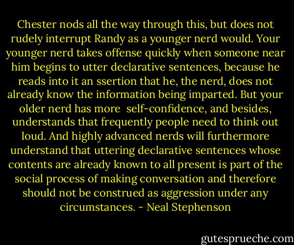 Chester nods all the way through this, but does not rudely interrupt Randy as a younger nerd would. Your younger nerd takes offense quickly when someone near him begins to utter declarative sentences, because he reads into it an ssertion that he, the nerd, does not already know the information being imparted. But your older nerd has more <br />self-confidence, and besides, understands that frequently people need to think out loud. And highly advanced nerds will furthermore understand that uttering declarative sentences whose contents are already known to all present is part of the social process of making conversation and therefore should not be construed as aggression under any circumstances. - Neal Stephenson