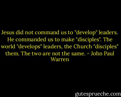 Jesus did not command us to "develop" leaders. He commanded us to make "disciples". The world "develops" leaders, the Church "disciples" them. The two are not the same. - John Paul Warren