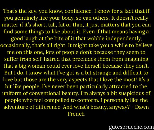 That’s the key, you know, confidence. I know for a fact that if you genuinely like your body, so can others. It doesn’t really matter if it’s short, tall, fat or thin, it just matters that you can find some things to like about it. Even if that means having a good laugh at the bits of it that wobble independently, occasionally, that’s all right. It might take you a while to believe me on this one, lots of people don’t because they seem to suffer from self-hatred that precludes them from imagining that a big woman could ever love herself because they don’t. But I do. I know what I’ve got is a bit strange and difficult to love but those are the very aspects that I love the most! It’s a bit like people. I’ve never been particularly attracted to the uniform of conventional beauty. I’m always a bit suspicious of people who feel compelled to conform. I personally like the adventure of difference. And what’s beauty, anyway? - Dawn French