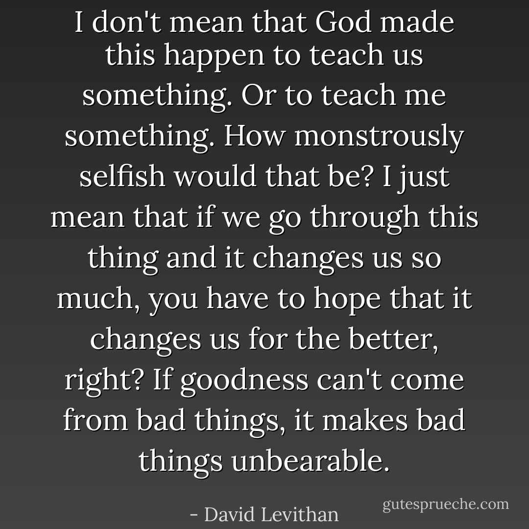 I don't mean that God made this happen to teach us something. Or to teach <i>me</i> something. How monstrously selfish would that be? I just mean that if we go through this thing and it changes us so much, you have to hope that it changes us for the better, right? If goodness can't come from bad things, it makes bad things unbearable. - David Levithan