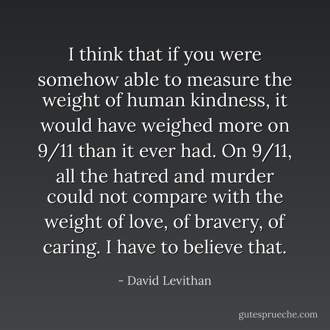 I think that if you were somehow able to measure the weight of human kindness, it would have weighed more on 9/11 than it ever had. On 9/11, all the hatred and murder could not compare with the weight of love, of bravery, of caring. I have to believe that. - David Levithan