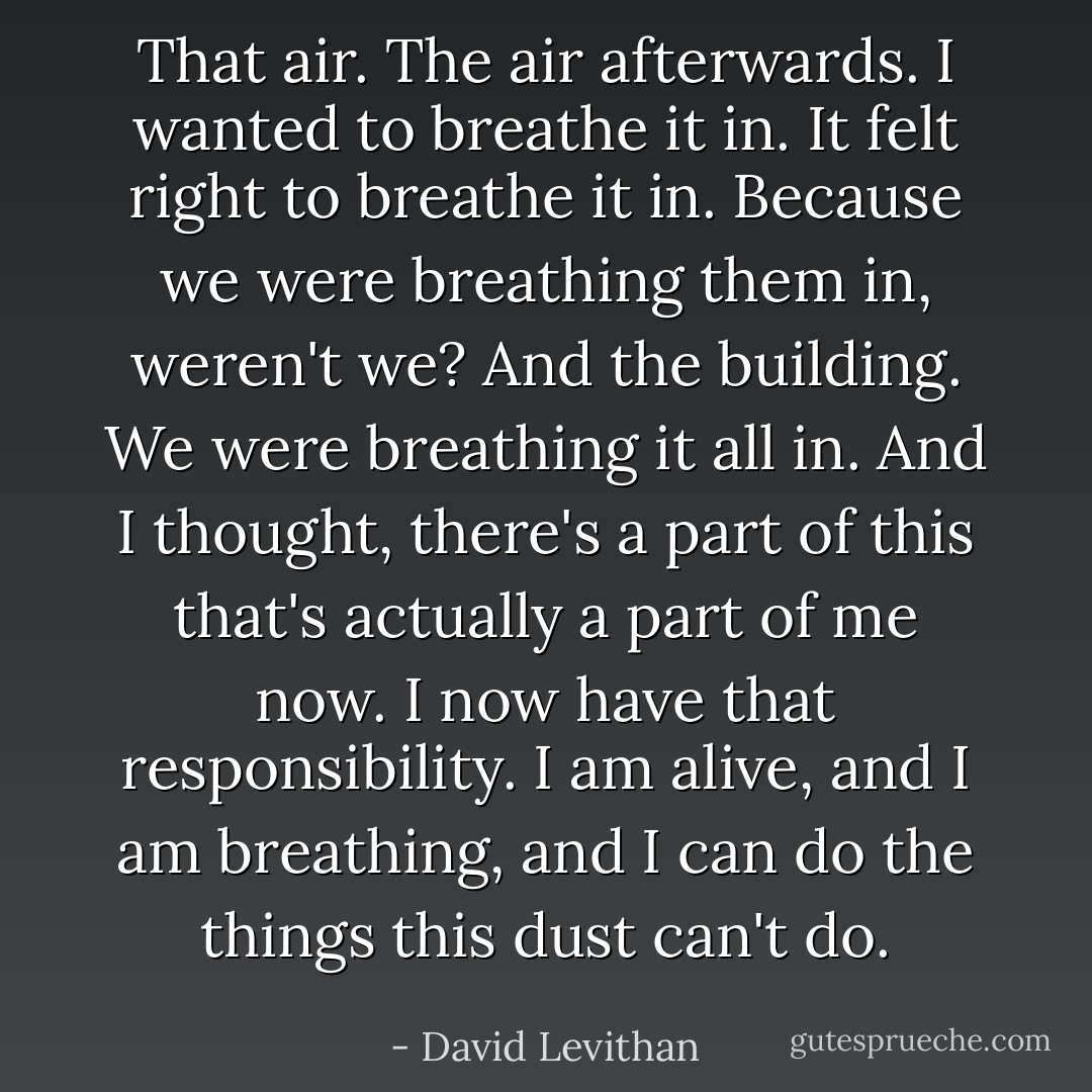 That air. The air afterwards. I wanted to breathe it in. It felt right to breathe it in. Because we were breathing them in, weren't we? And the building. We were breathing it all in. And I thought, there's a part of this that's actually a part of me now. I now have that responsibility. I am alive, and I am breathing, and I can do the things this dust can't do. - David Levithan