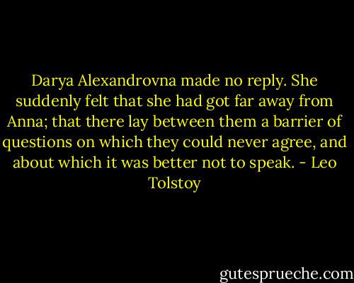 Darya Alexandrovna made no reply. She suddenly felt that she had got far away from Anna; that there lay between them a barrier of questions on which they could never agree, and about which it was better not to speak. - Leo Tolstoy