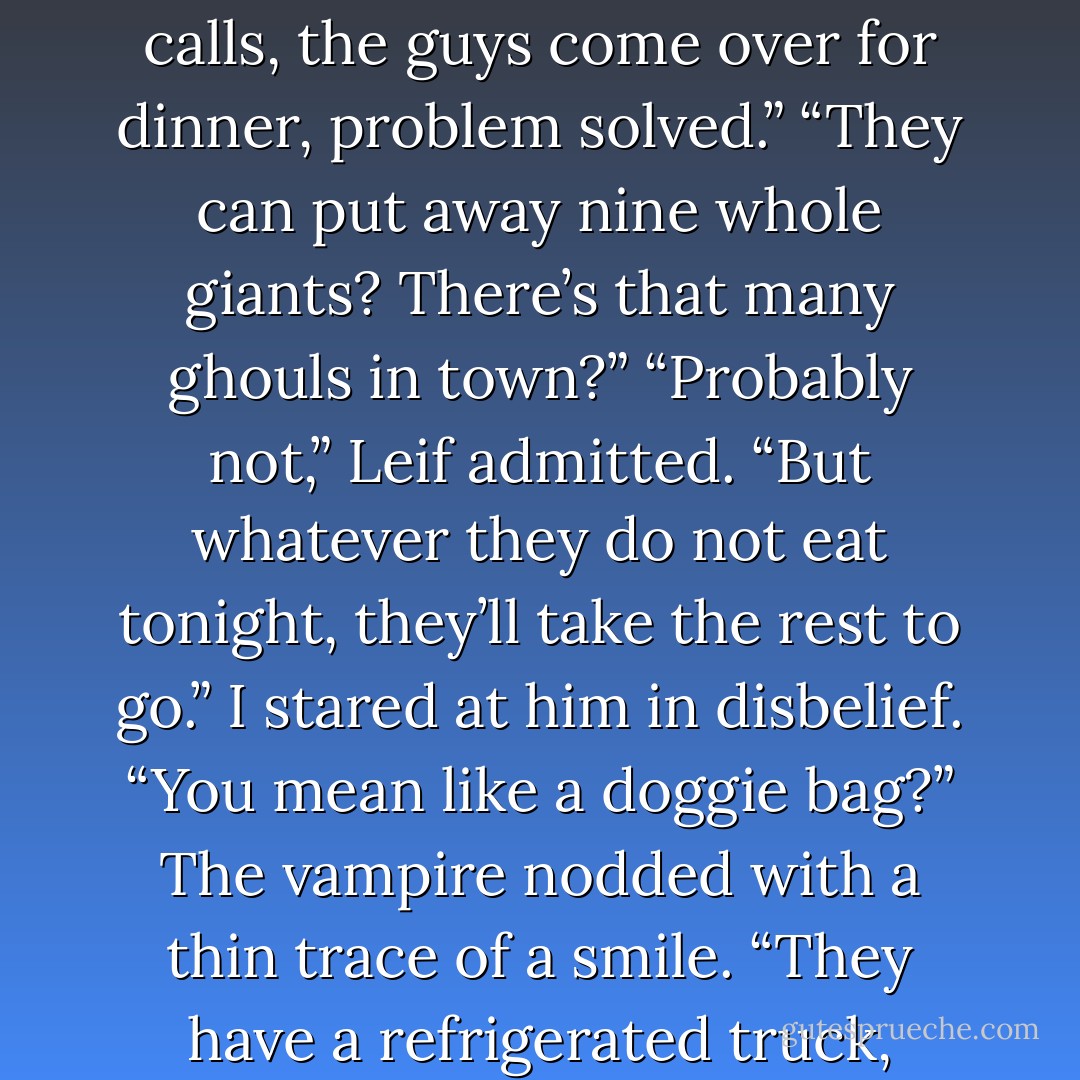 How would you take care of it?” I asked.<br />He shrugged. “I know some ghouls. I make a couple calls, the guys come over for dinner, problem solved.”<br />“They can put away nine whole giants? There’s that many ghouls in town?”<br />“Probably not,” Leif admitted. “But whatever they do not eat tonight, they’ll take the rest to go.”<br />I stared at him in disbelief. “You mean like a doggie bag?”<br />The vampire nodded with a thin trace of a smile. “They have a refrigerated truck, Atticus. These are practical guys. - Kevin Hearne