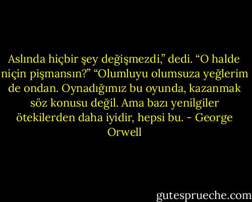 Aslında hiçbir şey değişmezdi,” dedi.<br />“O halde niçin pişmansın?”<br />“Olumluyu olumsuza yeğlerim de ondan. Oynadığımız bu oyunda, kazanmak söz konusu değil. Ama bazı yenilgiler ötekilerden daha iyidir, hepsi bu. - George Orwell