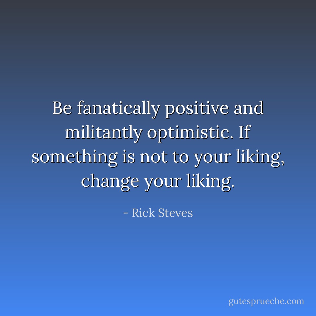 Be fanatically positive and militantly optimistic. If something is not to your liking, change your liking. - Rick Steves