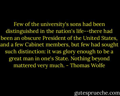 Few of the university's sons had been distinguished in the nation's life--there had been an obscure President of the United States, and a few Cabinet members, but few had sought such distinction: it was glory enough to be a great man in one's State. Nothing beyond mattered very much. - Thomas Wolfe