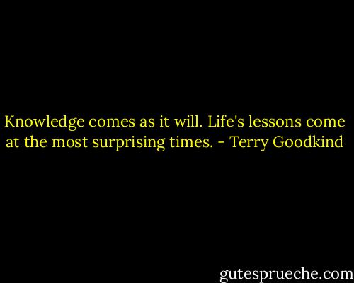 Knowledge comes as it will. Life's lessons come at the most surprising times. - Terry Goodkind