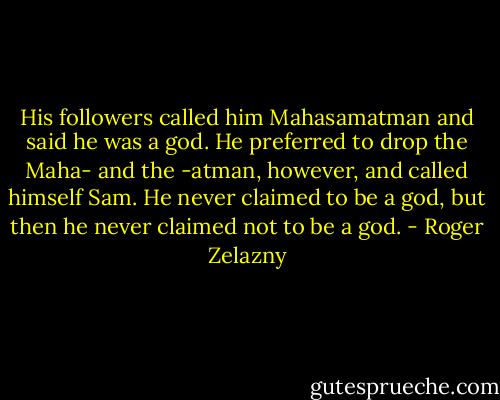 His followers called him Mahasamatman and said he was a god. He preferred to drop the Maha- and the -atman, however, and called himself Sam. He never claimed to be a god, but then he never claimed not to be a god. - Roger Zelazny