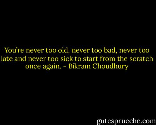You’re never too old, never too bad, never too late and never too sick to start from the scratch once again. - Bikram Choudhury