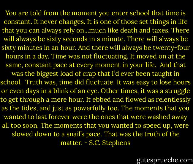 You are told from the moment you enter school that time is constant. It never changes. It is one of those set things in life that you can always rely on...much like death and taxes. There will always be sixty seconds in a minute. There will always be sixty minutes in an hour. And there will always be twenty-four hours in a day.<br />Time was not fluctuating. It moved on at the same, constant pace at every moment in your life.<br /><br />And that was the biggest load of crap that I’d ever been taught in school.<br /><br />Truth was, time did fluctuate. It was easy to lose hours or even days in a blink of an eye. Other times, it was a struggle to get through a mere hour. It ebbed and flowed as relentlessly as the<br />tides, and just as powerfully too. The moments that you wanted to last forever were the ones that were washed away all too soon. The moments that you wanted to speed up, were slowed down to a snail’s pace.<br />That was the truth of the matter. - S.C. Stephens
