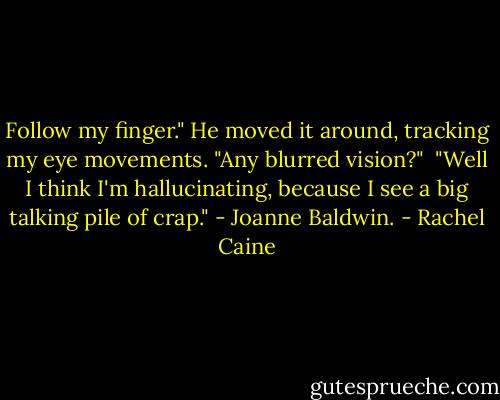 Follow my finger." He moved it around, tracking my eye movements. "Any blurred vision?"<br /><br />"Well I think I'm hallucinating, because I see a big talking pile of crap." - Joanne Baldwin. - Rachel Caine