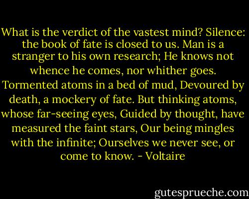 What is the verdict of the vastest mind?<br />Silence: the book of fate is closed to us.<br />Man is a stranger to his own research;<br />He knows not whence he comes, nor whither goes.<br />Tormented atoms in a bed of mud,<br />Devoured by death, a mockery of fate.<br />But thinking atoms, whose far-seeing eyes,<br />Guided by thought, have measured the faint stars,<br />Our being mingles with the infinite;<br />Ourselves we never see, or come to know. - Voltaire