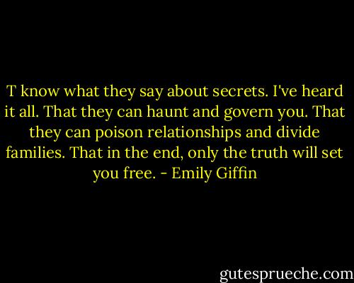 T know what they say about secrets. I've heard it all. That they can haunt and govern you. That they can poison relationships and divide families. That in the end, only the truth will set you free. - Emily Giffin