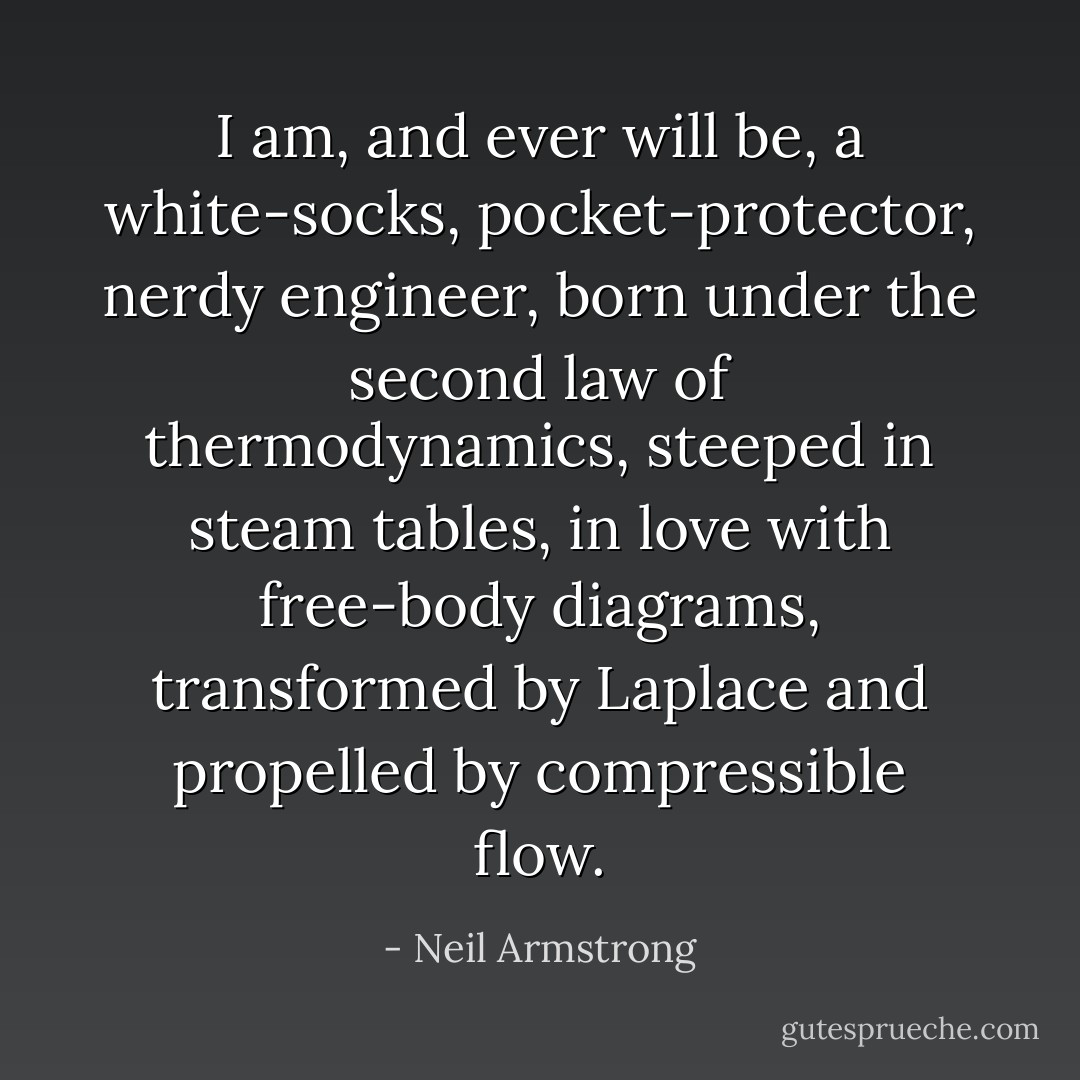 I am, and ever will be, a white-socks, pocket-protector, nerdy engineer, born under the second law of thermodynamics, steeped in steam tables, in love with free-body diagrams, transformed by Laplace and propelled by compressible flow. - Neil Armstrong
