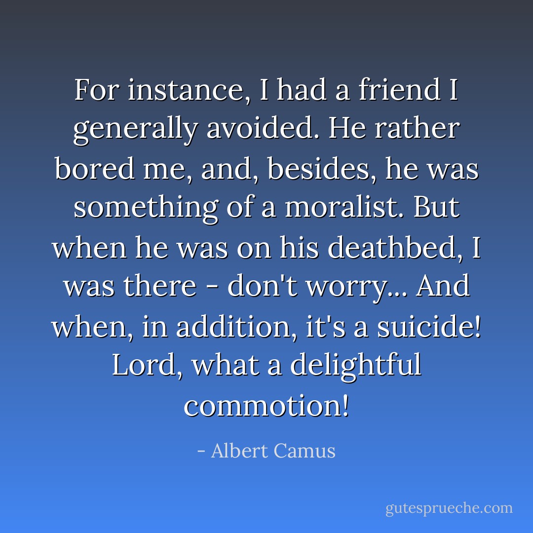 For instance, I had a friend I generally avoided. He rather bored me, and, besides, he was something of a moralist. But when he was on his deathbed, I was there - don't worry... And when, in addition, it's a suicide! Lord, what a delightful commotion! - Albert Camus