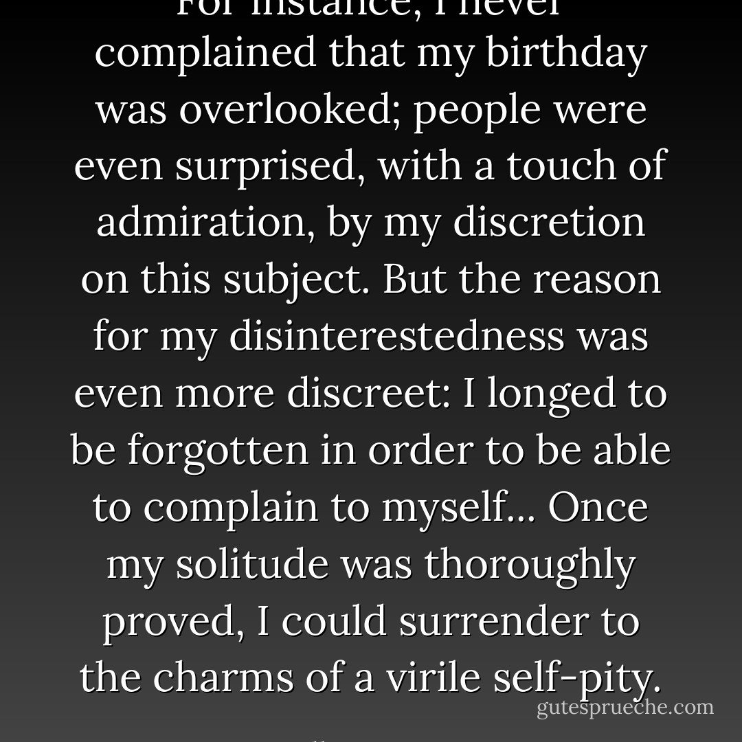 For instance, I never complained that my birthday was overlooked; people were even surprised, with a touch of admiration, by my discretion on this subject. But the reason for my disinterestedness was even more discreet: I longed to be forgotten in order to be able to complain to myself... Once my solitude was thoroughly proved, I could surrender to the charms of a virile self-pity. - Albert Camus