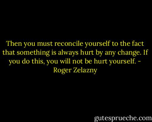 Then you must reconcile yourself to the fact that something is always hurt by any change. If you do this, you will not be hurt yourself. - Roger Zelazny