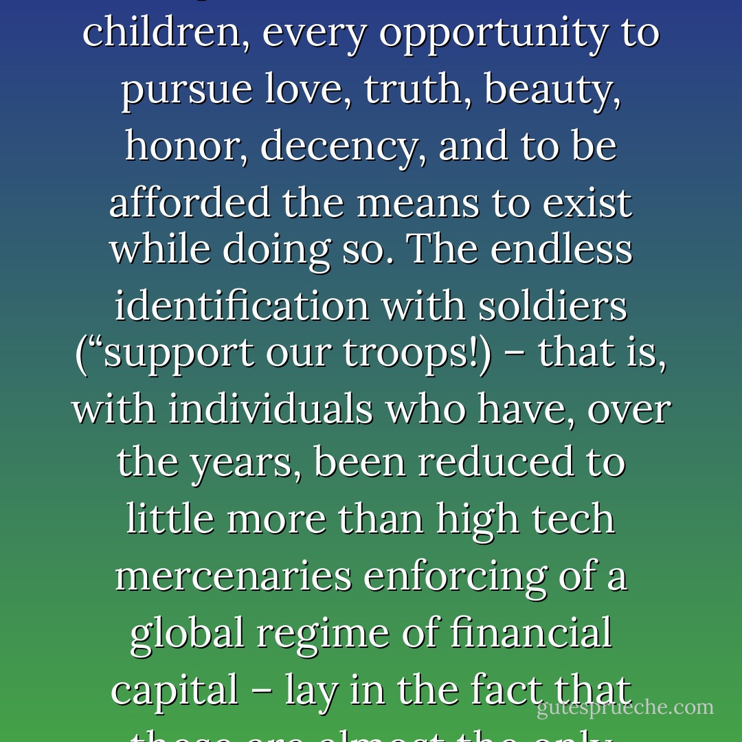What it mainly revealed was that one of the most insidious of the “hidden injuries of class” in North American society was the denial of the right to do good, to be noble, to pursue any form of value other than money – or, at least, to do it and to gain any financial security or rewards for having done. The passionate hatred of the “liberal elite” among right-wing populists came down, in practice, to the utterly justified resentment towards a class that had sequestered, for its own children, every opportunity to pursue love, truth, beauty, honor, decency, and to be afforded the means to exist while doing so. The endless identification with soldiers (“support our troops!) – that is, with individuals who have, over the years, been reduced to little more than high tech mercenaries enforcing of a global regime of financial capital – lay in the fact that these are almost the only individuals of working class origin in the US who have figured out a way to get paid for pursuing some kind of higher ideal, or at least being able to imagine that’s what they’re doing. Obviously most would prefer to pursue higher ideals in way that did not involve the risk of having their legs blown off. The sense of rage, in fact, stems above all from the knowledge that all such jobs are taken by children of the rich. - David Graeber