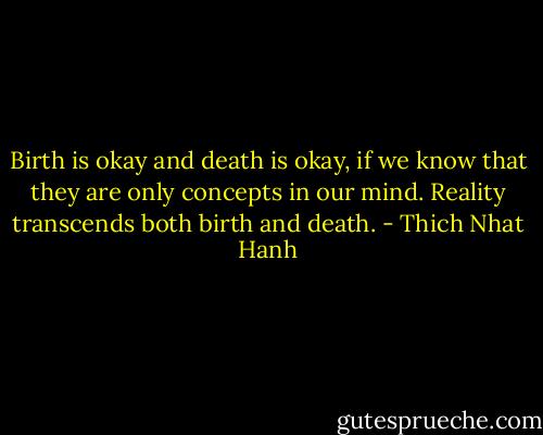 Birth is okay and death is okay, if we know that they are only concepts in our mind. Reality transcends both birth and death. - Thich Nhat Hanh