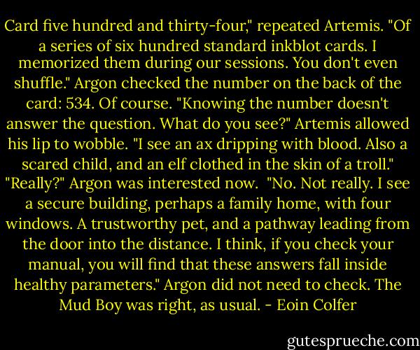 Card five hundred and thirty-four," repeated Artemis. "Of a series of six hundred standard inkblot cards. I memorized them during our sessions. You don't even shuffle."<br />Argon checked the number on the back of the card: 534. Of course. "Knowing the number doesn't answer the question. What do you see?"<br />Artemis allowed his lip to wobble. "I see an ax dripping with blood. Also a scared child, and an elf clothed in the skin of a troll."<br />"Really?" Argon was interested now. <br />"No. Not really. I see a secure building, perhaps a family home, with four windows. A trustworthy pet, and a pathway leading from the door into the distance. I think, if you check your manual, you will find that these answers fall inside healthy parameters."<br />Argon did not need to check. The Mud Boy was right, as usual. - Eoin Colfer