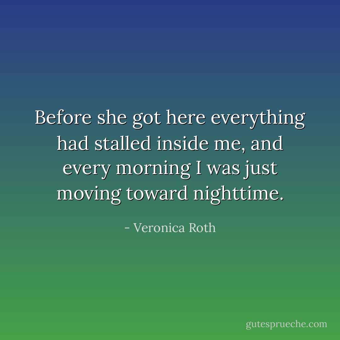 Before she got here everything had stalled inside me, and every morning I was just moving toward nighttime. - Veronica Roth