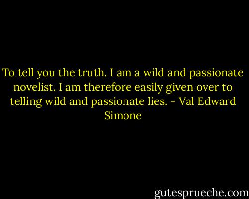 To tell you the truth. I am a wild and passionate novelist. I am therefore easily given over to telling wild and passionate lies. - Val Edward Simone
