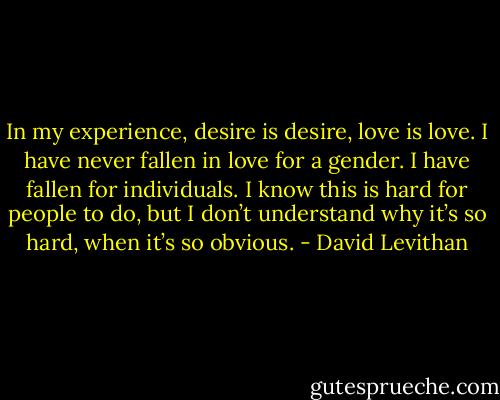 In my experience, desire is desire, love is love. I have never fallen in love for a gender. I have fallen for individuals. I know this is hard for people to do, but I don’t understand why it’s so hard, when it’s so obvious. - David Levithan