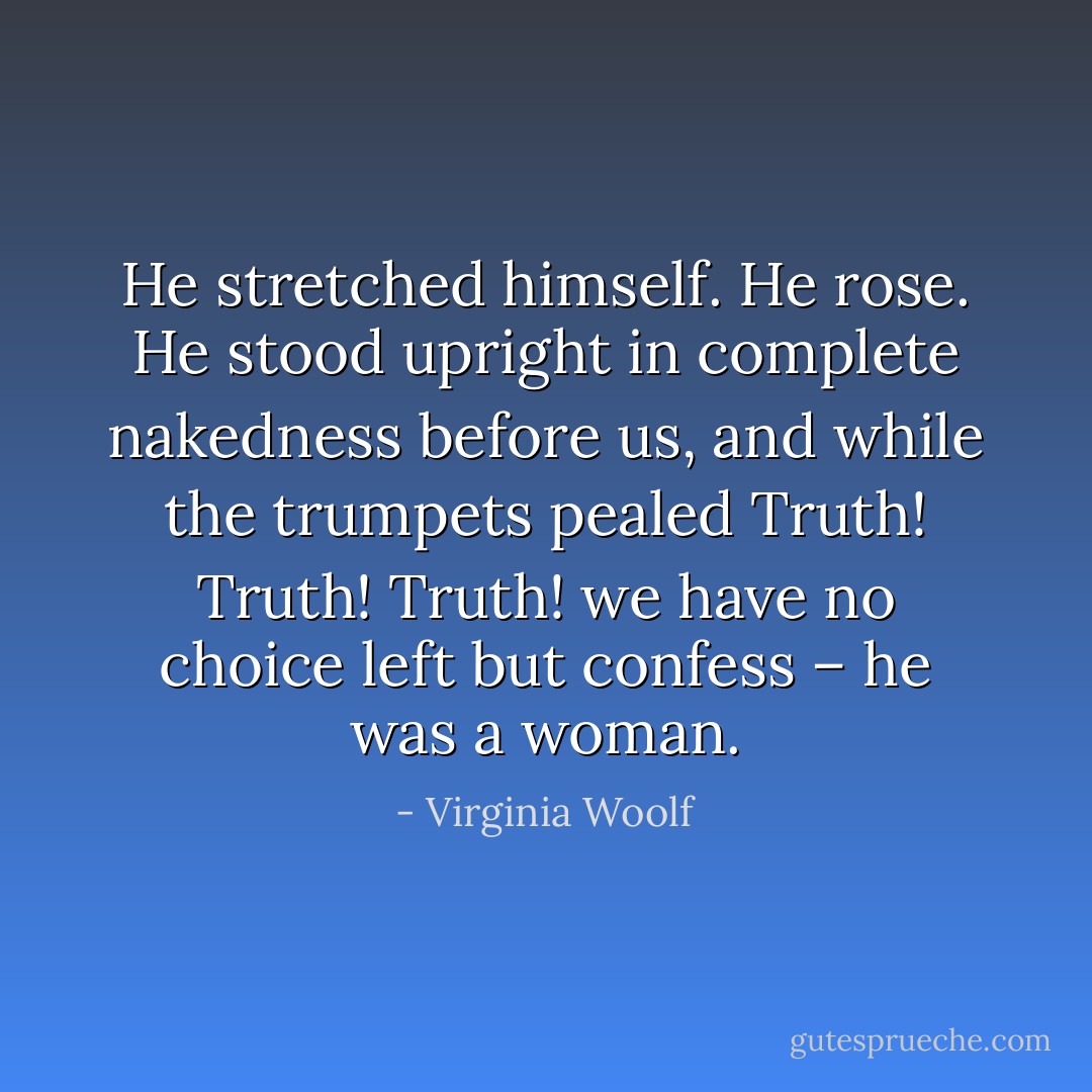 He stretched himself. He rose. He stood upright in complete nakedness before us, and while the trumpets pealed Truth! Truth! Truth! we have no choice left but confess – he was a woman. - Virginia Woolf