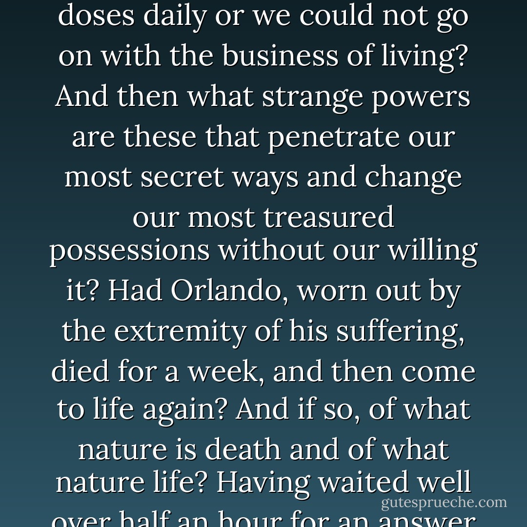 Has the finger of death to be laid on the tumult of life from time to time lest it rend us asunder? Are we so made that we have to take death in small doses daily or we could not go on with the business of living? And then what strange powers are these that penetrate our most secret ways and change our most treasured possessions without our willing it? Had Orlando, worn out by the extremity of his suffering, died for a week, and then come to life again? And if so, of what nature is death and of what nature life? Having waited well over half an hour for an answer to these questions, and none coming, let us get on with the story. - Virginia Woolf