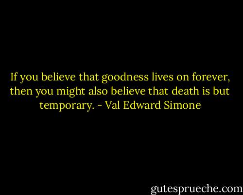 If you believe that goodness lives on forever, then you might also believe that death is but temporary. - Val Edward Simone