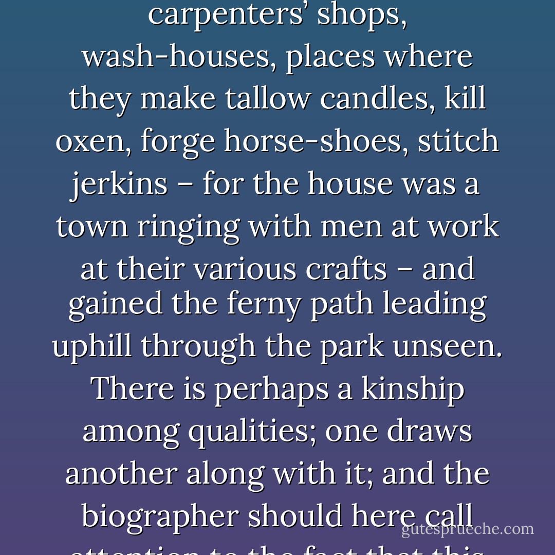He was careful to avoid meeting anyone. There was Stubbs, the gardener, coming along the path. He hid behind a tree till he had passed. He let himself out at a little gate in the garden wall. he skirted all stables, kennels, breweries, carpenters’ shops, wash-houses, places where they make tallow candles, kill oxen, forge horse-shoes, stitch jerkins – for the house was a town ringing with men at work at their various crafts – and gained the ferny path leading uphill through the park unseen. There is perhaps a kinship among qualities; one draws another along with it; and the biographer should here call attention to the fact that this clumsiness is often mated with a love of solitude. Having stumbled over a chest, Orlando naturally loved solitary places, vast views, and to feel himself for ever and ever and ever alone. - Virginia Woolf