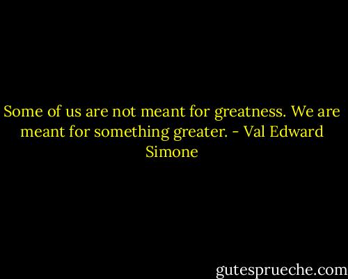 Some of us are not meant for greatness. We are meant for something greater. - Val Edward Simone