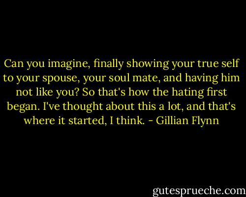 Can you imagine, finally showing your true self to your spouse, your soul mate, and having him not like you? So that's how the hating first began. I've thought about this a lot, and that's where it started, I think. - Gillian Flynn