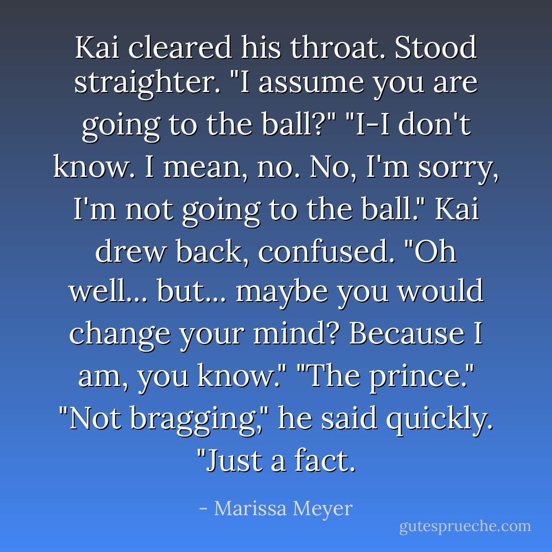 Kai cleared his throat. Stood straighter. "I assume you are going to the ball?"<br />"I-I don't know. I mean, no. No, I'm sorry, I'm not going to the ball."<br />Kai drew back, confused. "Oh well... but... maybe you would change your mind? Because I am, you know."<br />"The prince."<br />"Not bragging," he said quickly. "Just a fact. - Marissa Meyer
